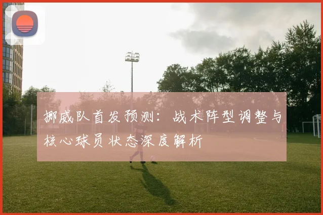 挪威队首发预测：战术阵型调整与核心球员状态深度解析