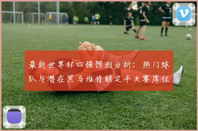 最新世界杯四强预测分析：热门球队与潜在黑马谁将锁定半决赛席位？