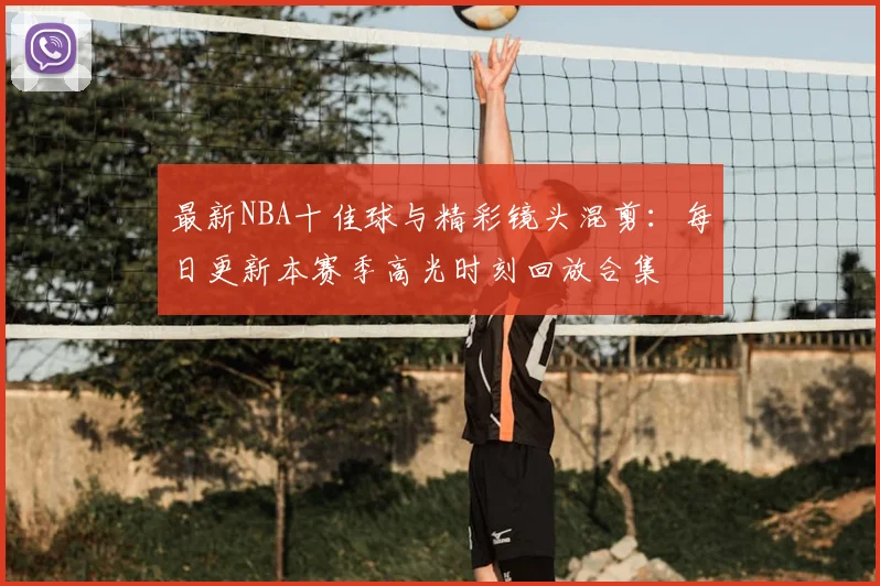 最新NBA十佳球与精彩镜头混剪：每日更新本赛季高光时刻回放合集