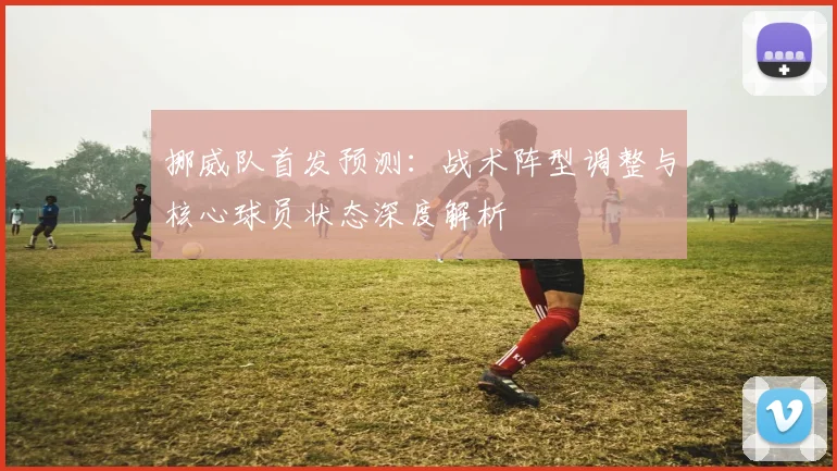 挪威队首发预测:战术阵型调整与核心球员状态深度解析