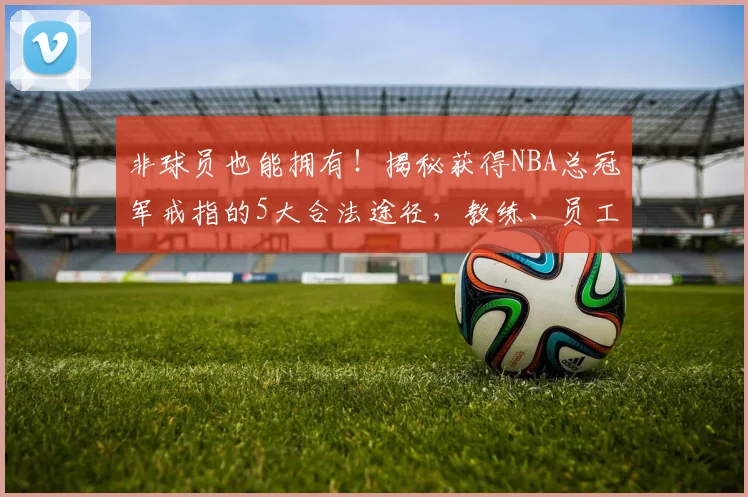 非球员也能拥有！揭秘获得NBA总冠军戒指的5大合法途径，教练、员工与普通人的机会