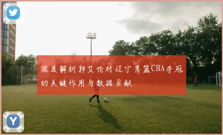 深度解析郭艾伦对辽宁男篮CBA夺冠的关键作用与数据贡献
